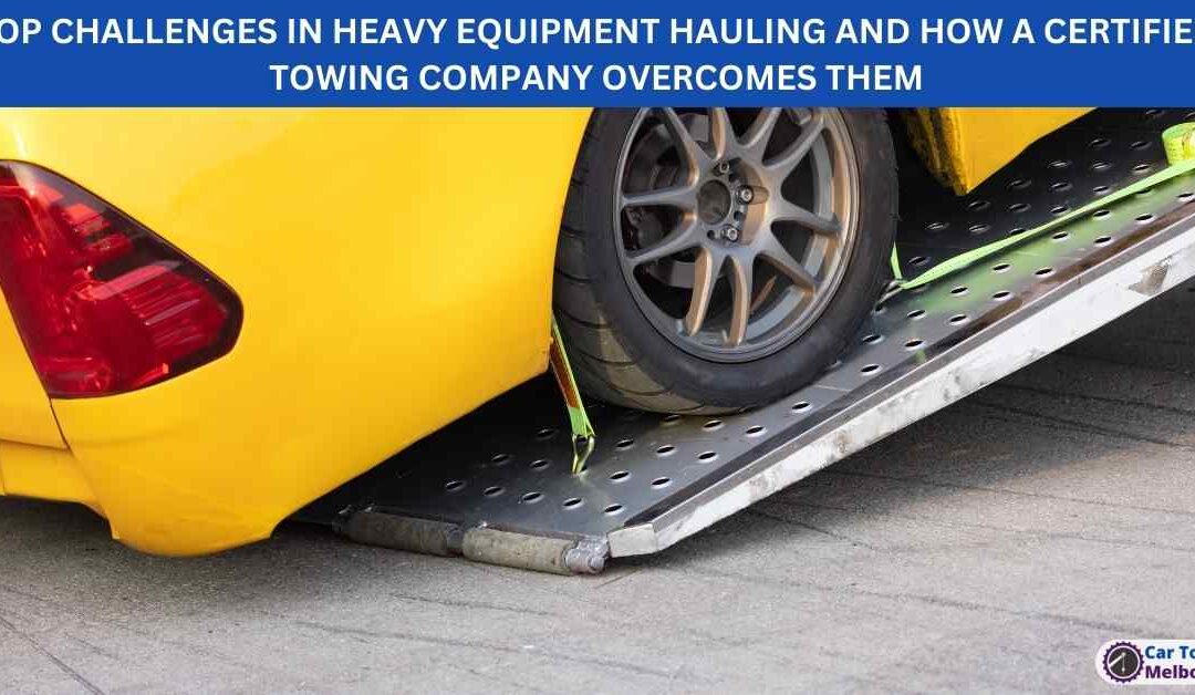 TOP CHALLENGES IN HEAVY EQUIPMENT HAULING AND HOW A CERTIFIED TOWING COMPANY OVERCOMES THEM